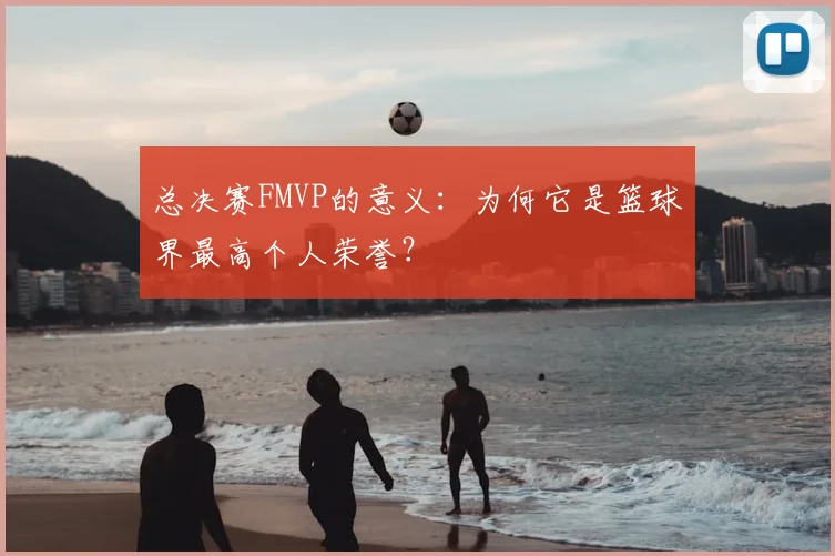 总决赛FMVP的意义:为何它是篮球界最高个人荣誉?