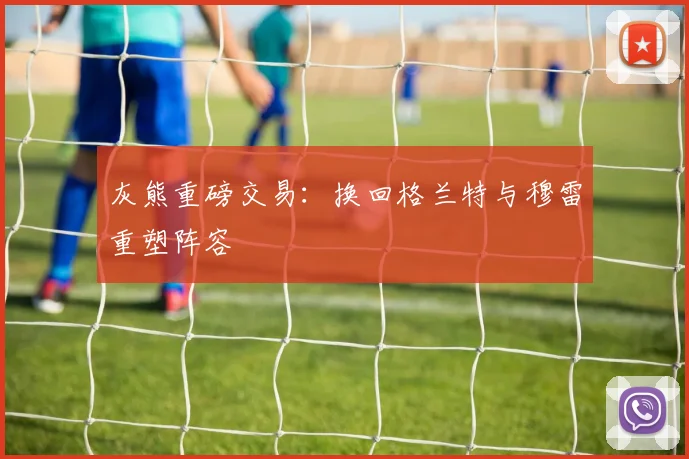 灰熊重磅交易：换回格兰特与穆雷重塑阵容