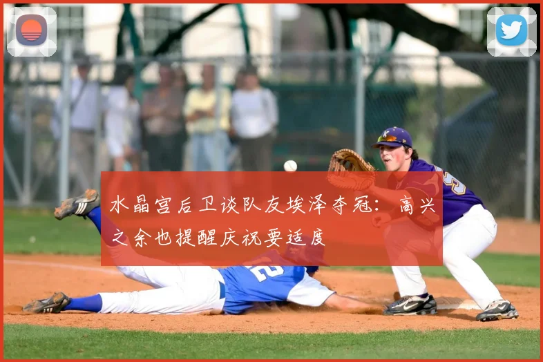 水晶宫后卫谈队友埃泽夺冠：高兴之余也提醒庆祝要适度