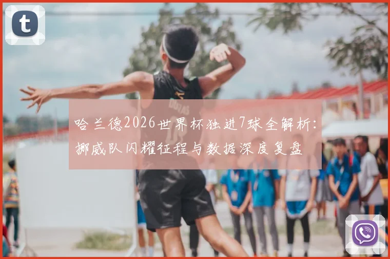 哈兰德2026世界杯独进7球全解析：挪威队闪耀征程与数据深度复盘