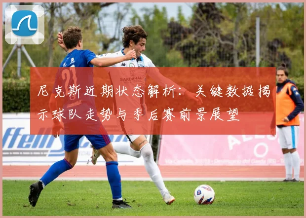 尼克斯近期状态解析：关键数据揭示球队走势与季后赛前景展望
