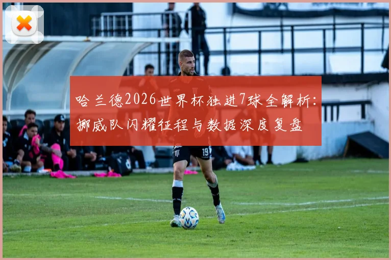 哈兰德2026世界杯独进7球全解析：挪威队闪耀征程与数据深度复盘