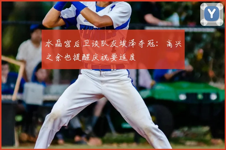 水晶宫后卫谈队友埃泽夺冠：高兴之余也提醒庆祝要适度