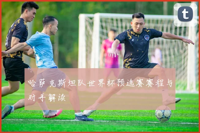 哈萨克斯坦队世界杯预选赛赛程与对手解读