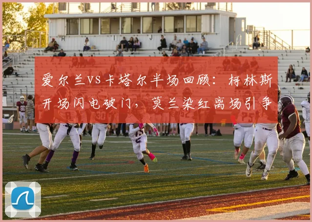 爱尔兰vs卡塔尔半场回顾:柯林斯开场闪电破门,莫兰染红离场引争议
