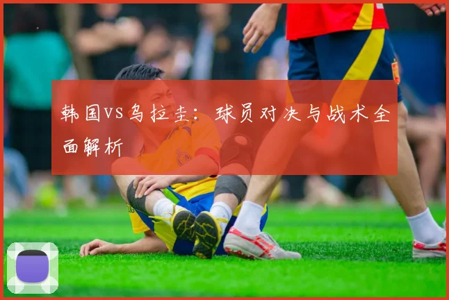 韩国vs乌拉圭：球员对决与战术全面解析