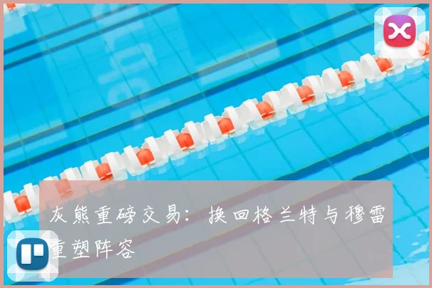 灰熊重磅交易：换回格兰特与穆雷重塑阵容