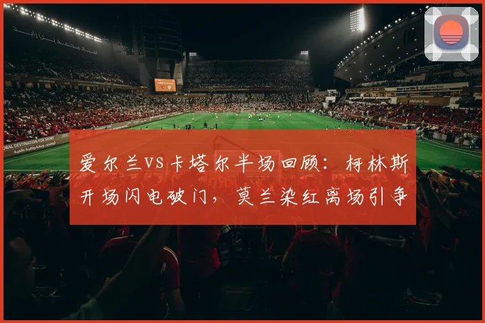 爱尔兰vs卡塔尔半场回顾：柯林斯开场闪电破门，莫兰染红离场引争议