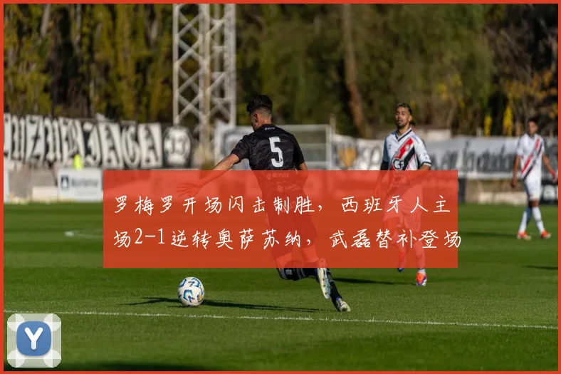罗梅罗开场闪击制胜，西班牙人主场2-1逆转奥萨苏纳，武磊替补登场表现引关注